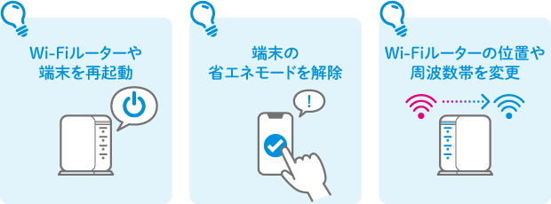 Wi-Fiルーターや端末を再起動 端末の省エネモードを解除 Wi-Fiルーターの位置や周波数帯を変更